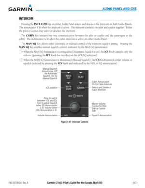 Page 157190-00709-04  Rev. AGarmin G1000 Pilot’s Guide for the Socata TBM 850143
AUDIO PANEL AND CNS
INTERCOM
Pressing the INTR COM Key on either Audio Panel selects and deselects the intercom on both Audio Panels.  
The annunciator is lit when the intercom is active.  The intercom connects the pilot and copilot together.  Either 
the pilot or copilot may select or deselect the intercom.
The CABIN Key initiates two way communication between the pilot or copilot and th\
e passengers in the 
cabin.  The...