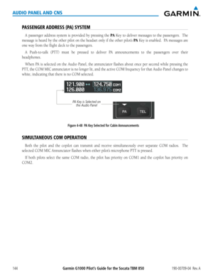 Page 158190-00709-04  Rev. AGarmin G1000 Pilot’s Guide for the Socata TBM 850144
AUDIO PANEL AND CNS
PASSENGER ADDRESS (PA) SYSTEM
A passenger address system is provided by pressing the PA Key to deliver messages to the passengers.  The 
message is heard by the other pilot on the headset only if the other pilot’s PA Key is enabled.  PA messages are 
one way from the flight deck to the passengers.
A Push-to-talk (PTT) must be pressed to deliver PA announcements to the passengers over their 
headphones.
When PA is...