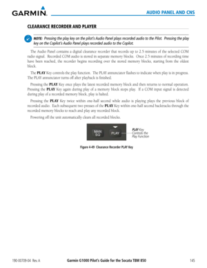Page 159190-00709-04  Rev. AGarmin G1000 Pilot’s Guide for the Socata TBM 850145
AUDIO PANEL AND CNS
CLEARANCE RECORDER AND PLAYER
 NOTE:  Pressing the play key on the pilot’s Audio Panel plays recorded audio to the Pilot.  Pressing the play 
key on the Copilot’s Audio Panel plays recorded audio to the Copilot.
The	 Audio	 Panel	contains	 a	digital	 clearance	 recorder	that	records	 up	to	2.5	 minutes	 of	the	 selected	 COM	
radio	signal.		 Recorded	 COM	audio	 is	stored	 in	separate	 memory	 blocks.		Once	2.5...