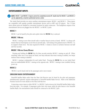 Page 160190-00709-04  Rev. AGarmin G1000 Pilot’s Guide for the Socata TBM 850146
AUDIO PANEL AND CNS
ENTERTAINMENT INPUTS
 NOTE:  MUSIC  1 and MUSIC  2 inputs cannot be completely turned off.  Audio level for MUSIC  1 and MUSIC 2 
can be adjusted by a Garmin-authorized service center.
The	Audio	 Panel	provides	 two	stereo	 auxiliary	 entertainment	 inputs:	MUSIC	 1	and	 MUSIC	 2.		These	 inputs	
are	compatible	 with	popular	 portable	 entertainment	 devices	such	as	MP3	 and	CD	players.	 	 Two	3.5-mm	
stereo...