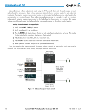 Page 162190-00709-04  Rev. AGarmin G1000 Pilot’s Guide for the Socata TBM 850148
AUDIO PANEL AND CNS
Independent	radio	volume	 adjustments	 made	using	the	PFD	 controls	 affect	only	the	audio	 output	 for	each	
radio selected for adjustment.  Radio volume adjustment affects both crew positions equally for each radio that 
is adjusted.  Turning the master volume control located on either Audio Panel affects only the audio heard in the 
corresponding crew position headset.  Thus, radio volume adjustments may be...