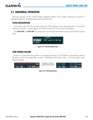 Page 163190-00709-04  Rev. AGarmin G1000 Pilot’s Guide for the Socata TBM 850149
AUDIO PANEL AND CNS
4.7 ABNORMAL OPERATION
Abnormal	 operation	of	the	 G1000	 includes	 equipment	 failures	of	the	 G1000	 components	 and	failure	 of	
associated	equipment,	including	switches	and	external	devices.
STUCK MICROPHONE
If	the	 push-to-talk	 (PTT)	Key	becomes	 stuck,	the	COM	 transmitter	 stops	transmitting	 after	35	seconds	 of	
continuous	operation.		An	alert	appears	on	the	PFD	to	advise	the	crew	of	a	stuck...