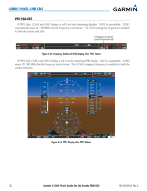 Page 164190-00709-04  Rev. AGarmin G1000 Pilot’s Guide for the Socata TBM 850150
AUDIO PANEL AND CNS
PFD FAILURE
If	PFD1	 fails,	COM1	 and	NAV1	 display	 a	red	 X	on	 both	 remaining	 displays.		NAV1	is	unavailable.		 COM1	
automatically	 tunes	121.500	 MHz,	but	the	frequency	 is	not	 shown.		 The	COM1	 emergency	 frequency	is	available	
to both the copilot and pilot.
Figure 4-54  Frequency Section of PFD2 Display after PFD1 Failure 
Emergency Channel 
Loaded Automatically
If	 PFD2	 fails,	COM2	 and	NAV2...