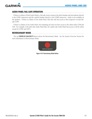 Page 165190-00709-04  Rev. AGarmin G1000 Pilot’s Guide for the Socata TBM 850151
AUDIO PANEL AND CNS
AUDIO PANEL FAIL-SAFE OPERATION
If	there	 is	a	failure	 of	both	 Audio	 Panels,	 a	fail-safe	 circuit	connects	 the	pilot’s	 headset	 and	microphone	 directly	
to	the	 COM1	 transceiver	 and	the	copilot’s	 headset	directly	to	the	 COM2	 transceiver.		 Audio	is	not	 available	 on	
the	speakers.		 If	there	 is	a	failure	 of	one	 Audio	 Panel,	that	side	 only	 has	access	 to	their	 respective	 on-side	fail-
safe...