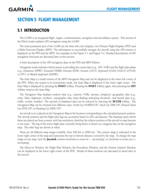 Page 167190-00709-04  Rev. AGarmin G1000 Pilot’s Guide for the Socata TBM 850153
FLIGHT MANAGEMENT
SECTION 5  FLIGHT MANAGEMENT
5.1 INTRODUCTION
The G1000 is an integrated flight, engine, communication, navigation a\
nd surveillance system.  This section of 
the Pilot’s Guide explains GPS navigation using the G1000.  
The most prominent part of the G1000 are the three full color displays: two Primary Flight Displays (PFD) and 
a Multi Function Display (MFD). The information to successfully naviga\
te the...