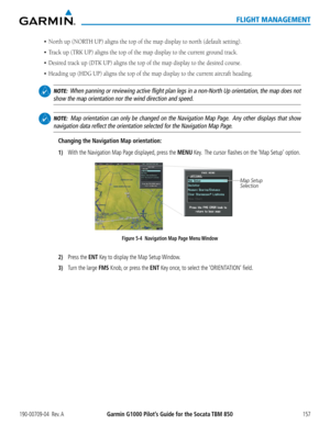 Page 171190-00709-04  Rev. AGarmin G1000 Pilot’s Guide for the Socata TBM 850157
FLIGHT MANAGEMENT
•	 North	up	(NORTH	UP)	aligns	the	top	of	the	map	display	to	north	(default	setting).	
•	 Track	up	(TRK	UP)	aligns	the	top	of	the	map	display	to	the	current	ground	track.
•	 Desired	track	up	(DTK	UP)	aligns	the	top	of	the	map	display	to	the	desired	course.
•	 Heading	up	(HDG	UP)	aligns	the	top	of	the	map	display	to	the	current	aircraft	heading.
 NOTE:  When panning or reviewing active flight plan legs in a non-North...