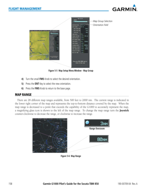 Page 172Garmin G1000 Pilot’s Guide for the Socata TBM 850190-00709-04  Rev. A158
FLIGHT MANAGEMENT
Figure 5-5  Map Setup Menu Window - Map Group
Orientation Field
Map Group Selection
4) Turn the small FMS Knob to select the desired orientation.
5) Press the ENT Key to select the new orientation.
6) Press the FMS Knob to return to the base page.
MAP RANGE
There are 28 different map ranges available, from 500 feet to 2000 nm.  The current range is indicated in 
the lower right corner of the map and represents the...