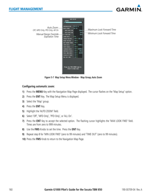 Page 174Garmin G1000 Pilot’s Guide for the Socata TBM 850190-00709-04  Rev. A160
FLIGHT MANAGEMENT
Figure 5-7  Map Setup Menu Window - Map Group, Auto Zoom
Auto Zoom:Off, MFD Only, PFD Only, All On
Manual Range Override Expiration Time
Maximum Look Forward Time
Minimum Look Forward Time
Configuring automatic zoom:
1) Press the MENU Key with the Navigation Map Page displayed.  The cursor flashes on the ‘Map Setup’ option.   
2) Press the ENT Key.  The Map Setup Menu is displayed. 
3) Select the ‘Map’ group.
4)...