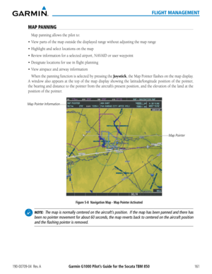 Page 175190-00709-04  Rev. AGarmin G1000 Pilot’s Guide for the Socata TBM 850161
FLIGHT MANAGEMENT
MAP PANNING
Map panning allows the pilot to:
•	 View	parts	of	the	map	outside	the	displayed	range	without	adjusting	the	map	range
•	 Highlight	and	select	locations	on	the	map
•	 Review	information	for	a	selected	airport,	NAVAID	or	user	waypoint
•	 Designate	locations	for	use	in	flight	planning
•	 View	airspace	and	airway	information
When the panning function is selected by pressing the Joystick, the Map Pointer...