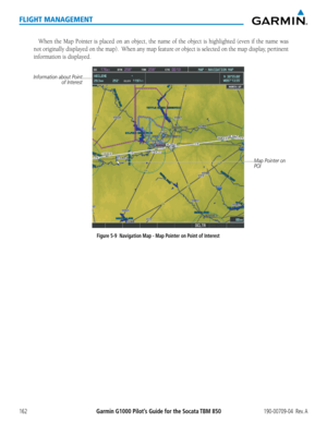 Page 176Garmin G1000 Pilot’s Guide for the Socata TBM 850190-00709-04  Rev. A162
FLIGHT MANAGEMENT
When the Map Pointer is placed on an object, the name of the object is h\
ighlighted (even if the name was 
not originally displayed on the map).  When any map feature or object is selected on the map display, pertinent 
information is displayed. 
Figure 5-9  Navigation Map - Map Pointer on Point of Interest
Map Pointer on 
POI
Information about Point of Interest  