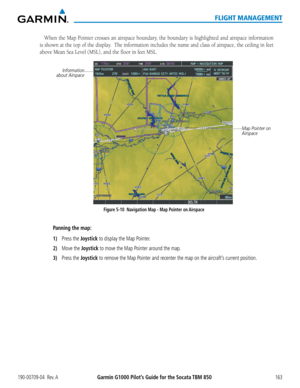 Page 177190-00709-04  Rev. AGarmin G1000 Pilot’s Guide for the Socata TBM 850163
FLIGHT MANAGEMENT
When the Map Pointer crosses an airspace boundary, the boundary is highlighted and airspace information 
is shown at the top of the display.  The information includes the name and class of airspace, the ceiling \
in feet 
above Mean Sea Level (MSL), and the floor in feet MSL. 
Figure 5-10  Navigation Map - Map Pointer on Airspace
Map Pointer on 
Airspace
Information
about Airspace
Panning the map:
1) Press the...