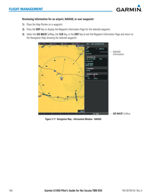 Page 178Garmin G1000 Pilot’s Guide for the Socata TBM 850190-00709-04  Rev. A164
FLIGHT MANAGEMENT
Reviewing information for an airport, NAVAID, or user waypoint:
1) Place the Map Pointer on a waypoint.
2) Press the ENT Key to display the Waypoint Information Page for the selected waypoint.
3) Select the GO BACK Softkey, the CLR Key, or the ENT Key to exit the Waypoint Information Page and return to 
the Navigation Map showing the selected waypoint.
Figure 5-11  Navigation Map - Information Window - NAVAID...