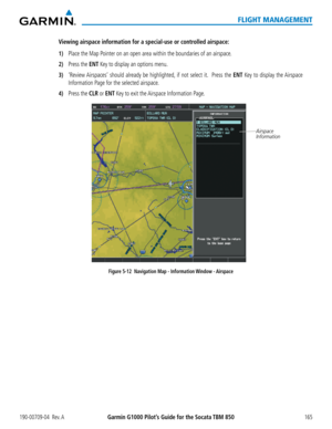 Page 179190-00709-04  Rev. AGarmin G1000 Pilot’s Guide for the Socata TBM 850165
FLIGHT MANAGEMENT
Viewing airspace information for a special-use or controlled airspace:
1) Place the Map Pointer on an open area within the boundaries of an airspace. 
2) Press the ENT Key to display an options menu.
3) ‘Review Airspaces’ should already be highlighted, if not select it.  Press the ENT Key to display the Airspace 
Information Page for the selected airspace.
4) Press the CLR or ENT Key to exit the Airspace...