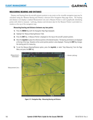 Page 180Garmin G1000 Pilot’s Guide for the Socata TBM 850190-00709-04  Rev. A166
FLIGHT MANAGEMENT
MEASURING BEARING AND DISTANCE
Distance and bearing from the aircraft’s present position to any point on the viewable navigation map may be 
calculated	using	the	‘Measure	 Bearing	and	Distance’	 selection	from	Navigation	 Map	page	 menu.		 The	bearing	
and distance tool displays a dashed Measurement Line and a Measure Pointer to aid in graphically identifying 
points with which to measure.  Lat/Long, distance and...