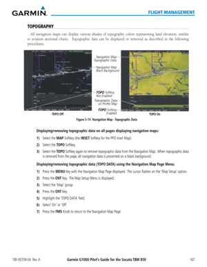 Page 181190-00709-04  Rev. AGarmin G1000 Pilot’s Guide for the Socata TBM 850167
FLIGHT MANAGEMENT
TOPOGRAPHY
All navigation maps can display various shades of topography colors representing land elevation, similar 
to aviation sectional charts.  Topographic data can be displayed or removed as described in the following 
procedures.  
Navigation Map 
Black Background
TOPO OffFigure 5-14  Navigation Map - Topographic Data
TOPO SoftkeyEnabled
Navigation Map 
Topographic Data
TOPO On
TOPO Softkey
Not Enabled...