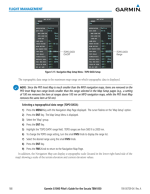 Page 182Garmin G1000 Pilot’s Guide for the Socata TBM 850190-00709-04  Rev. A168
FLIGHT MANAGEMENT
Figure 5-15  Navigation Map Setup Menu - TOPO DATA Setup
TOPO DATA 
On/OffTOPO DATA 
Range
 The topographic data range is the maximum map range on which topographi\
c data is displayed.
 NOTE:  Since the PFD Inset Map is much smaller than the MFD navigation maps, items are removed on the 
PFD Inset Map two range levels smaller than the range selected in the Ma\
p Setup pages (e.g., a setting 
of 100 nm removes the...