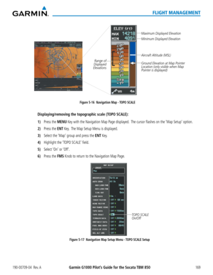 Page 183190-00709-04  Rev. AGarmin G1000 Pilot’s Guide for the Socata TBM 850169
FLIGHT MANAGEMENT
Figure 5-16  Navigation Map - TOPO SCALE
Maximum Displayed Elevation
Minimum Displayed Elevation
Aircraft Altitude (MSL)
Ground Elevation at Map Pointer 
Location (only visible when Map 
Pointer is displayed)Range of 
Displayed 
Elevations
Displaying/removing the topographic scale (TOPO SCALE):
1) Press the MENU Key with the Navigation Map Page displayed.  The cursor flashes on the ‘Map Setup’ option.
2) Press the...