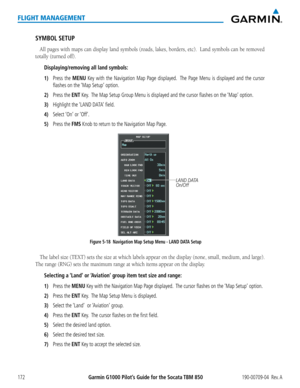Page 186Garmin G1000 Pilot’s Guide for the Socata TBM 850190-00709-04  Rev. A172
FLIGHT MANAGEMENT
SYMBOL SETUP
All pages with maps can display land symbols (roads, lakes, borders, etc).  Land symbols can be removed 
totally (turned off).
Displaying/removing all land symbols:
1) Press the MENU Key with the Navigation Map Page displayed.  The Page Menu is displayed and the cursor 
flashes on the ‘Map Setup’ option.
2) Press the ENT Key.  The Map Setup Group Menu is displayed and the cursor flashes on the ‘Map’...