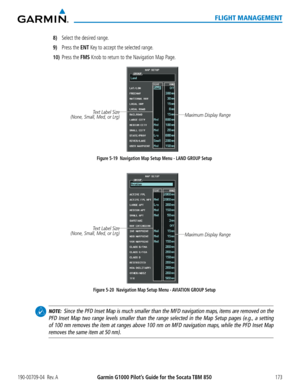 Page 187190-00709-04  Rev. AGarmin G1000 Pilot’s Guide for the Socata TBM 850173
FLIGHT MANAGEMENT
8) Select the desired range.  
9) Press the ENT Key to accept the selected range.
10) Press the FMS Knob to return to the Navigation Map Page.
Figure 5-19  Navigation Map Setup Menu - LAND GROUP Setup
Maximum Display Range Text Label Size
(None, Small, Med, or Lrg) 
Figure 5-20  Navigation Map Setup Menu - AVIATION GROUP Setup
Maximum Display Range 
Text Label Size
(None, Small, Med, or Lrg) 
  NOTE:  Since the PFD...