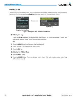 Page 188Garmin G1000 Pilot’s Guide for the Socata TBM 850190-00709-04  Rev. A174
FLIGHT MANAGEMENT
MAP DECLUTTER
The declutter feature allows the pilot to progressively step through four levels of removing map information.  
The declutter level is displayed in the DCLTR Softkey and next to the Declutter Menu Option.
Figure 5-21  Navigation Map - Declutter Level Indications
Declutter Level
Navigation Map Page MenuDCLTR Softkey
Decluttering the map:
 Select the DCLTR Softkey with the Navigation Map Page displayed....