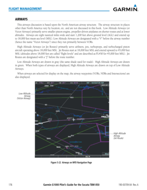 Page 190Garmin G1000 Pilot’s Guide for the Socata TBM 850190-00709-04  Rev. A176
FLIGHT MANAGEMENT
AIRWAYS
This airways discussion is based upon the North American airway structure.  The airway structure in places 
other than North America vary by location, etc. and are not discussed in this book.  Low Altitude Airways (or 
Victor Airways) primarily serve smaller piston-engine, propeller-driven airplanes on shorter routes and at lower 
altitudes.  Airways are eight nautical miles wide and start 1,200 feet above...