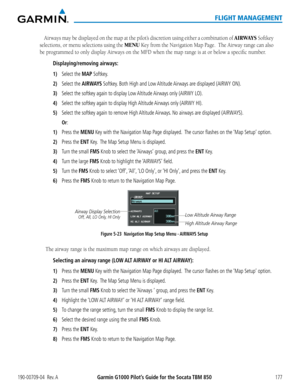 Page 191190-00709-04  Rev. AGarmin G1000 Pilot’s Guide for the Socata TBM 850177
FLIGHT MANAGEMENT
Airways may be displayed on the map at the pilot’s discretion using either a combination of AIRWAYS Softkey 
selections, or menu selections using the MENU Key from the Navigation Map Page.  The Airway range can also 
be programmed to only display Airways on the MFD when the map range is at or below a specific number.
Displaying/removing airways:
1) Select the MAP Softkey. 
2) Select the AIRWAYS Softkey. Both High...