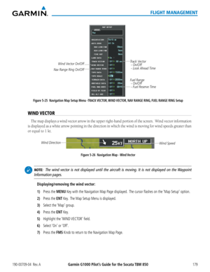 Page 193190-00709-04  Rev. AGarmin G1000 Pilot’s Guide for the Socata TBM 850179
FLIGHT MANAGEMENT
Figure 5-25  Navigation Map Setup Menu -TRACK VECTOR, WIND VECTOR, NAV RANGE RING, FUEL RANGE RING Setup
Track Vector
 - On/Off
 - Look Ahead Time
Fuel Range
 - On/Off
 - Fuel Reserve Time
Wind Vector On/Off
Nav Range Ring On/Off
WIND VECTOR
The map displays a wind vector arrow in the upper right-hand portion of the screen.  Wind vector information 
is displayed as a white arrow pointing in the direction in which...