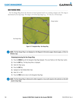 Page 194Garmin G1000 Pilot’s Guide for the Socata TBM 850190-00709-04  Rev. A180
FLIGHT MANAGEMENT
NAV RANGE RING
The Nav Range Ring shows the direction of travel (ground track) on a rotating compass card. The range is 
determined by the map range. The range is 1/4 of the map range (e.g.,  \
37.5 nm on a 150 nm map). 
Figure 5-27  Navigation Map - Nav Range Ring
Nav Range Ring
Range (radius)
 
NOTE:  The Nav Range Ring is not displayed on the Waypoint Information pages, Nearest pages, or Direct-to 
Window map....