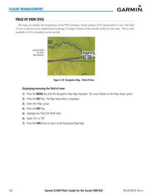 Page 196Garmin G1000 Pilot’s Guide for the Socata TBM 850190-00709-04  Rev. A182
FLIGHT MANAGEMENT
FIELD OF VIEW (SVS)
The map can display the boundaries of the PFD Synthetic Vision System (SVS) lateral field of view. The field 
of view is shown as two dashed lines forming a V shape in front of the aircraft symbol on the map.  This is only 
available if SVS is installed on the aircraft.
Figure 5-29  Navigation Map - Field of View
Lateral Field of View 
Boundaries
Displaying/removing the field of view:
1) Press...