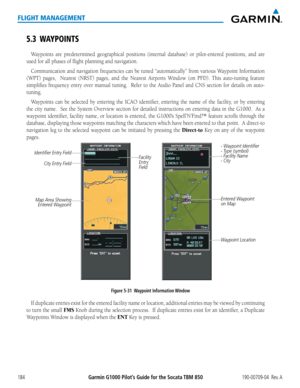 Page 198Garmin G1000 Pilot’s Guide for the Socata TBM 850190-00709-04  Rev. A184
FLIGHT MANAGEMENT
5.3 WAYPOINTS
Waypoints are predetermined geographical positions (internal database) or pilot-entered positions, and are 
used for all phases of flight planning and navigation.
Communication	and	navigation	 frequencies	 can	be	tuned	 “automatically”	 from	various	 Waypoint	 Information	
(WPT) pages,  Nearest (NRST) pages, and the Nearest Airports Window (on PFD). This auto-tuning feature 
simplifies	frequency...