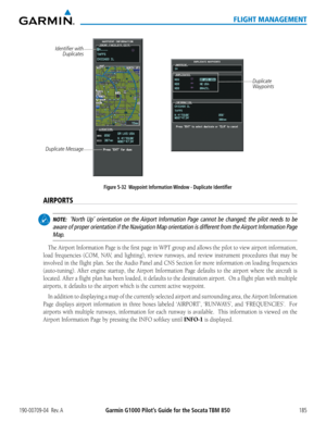 Page 199190-00709-04  Rev. AGarmin G1000 Pilot’s Guide for the Socata TBM 850185
FLIGHT MANAGEMENT
Figure 5-32  Waypoint Information Window - Duplicate Identifier
Duplicate Message
Identifier with 
Duplicates
Duplicate 
Waypoints
AIRPORTS
 NOTE:  ‘North Up’ orientation on the Airport Information Page cannot be changed; the pilot needs to be 
aware of proper orientation if the Navigation Map orientation is different from the Airport Information Page 
Map.  
The Airport Information Page is the first page in WPT...