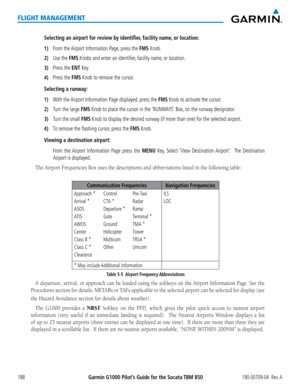 Page 202Garmin G1000 Pilot’s Guide for the Socata TBM 850190-00709-04  Rev. A188
FLIGHT MANAGEMENT
Selecting an airport for review by identifier, facility name, or location:
1) From the Airport Information Page, press the FMS Knob.
2) Use the FMS Knobs and enter an identifier, facility name, or location.
3) Press the ENT Key.
4) Press the FMS Knob to remove the cursor.
Selecting a runway:
1) With the Airport Information Page displayed, press the FMS Knob to activate the cursor.
2) Turn the large FMS Knob to...