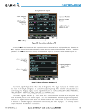 Page 203190-00709-04  Rev. AGarmin G1000 Pilot’s Guide for the Socata TBM 850189
FLIGHT MANAGEMENT
Figure 5-35  Nearest Airports Window on PFD
COM Freq. Info.
 - Identification
 - Frequency
Airport Identifier/ Type Length of Longest 
Runway Approach Available
Additional Airports 
(within 200 nm)
NRST Softkey 
Bearing/Distance to Airport
Pressing the ENT Key displays the PFD Airport Information Window for the highlighted airport.  Pressing the 
ENT Key again returns to the Nearest Airports Window with the cursor...