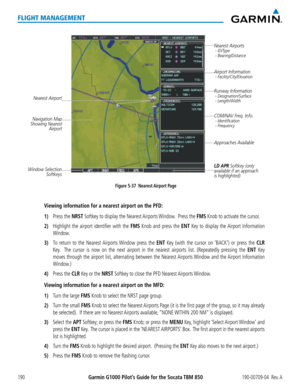 Page 204Garmin G1000 Pilot’s Guide for the Socata TBM 850190-00709-04  Rev. A190
FLIGHT MANAGEMENT
Figure 5-37  Nearest Airport Page
Nearest Airport 
Navigation Map
Showing Nearest  Airport Runway Information
 - Designation/Surface
 - Length/Width
Nearest Airports - ID/Type
 - Bearing/Distance
COM/NAV Freq. Info. - Identification
 - Frequency
Window Selection 
Softkeys 
Airport Information - Facility/City/Elevation
Approaches Available
LD APR Softkey (only 
available if an approach 
is highlighted)
Viewing...