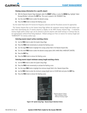 Page 205190-00709-04  Rev. AGarmin G1000 Pilot’s Guide for the Socata TBM 850191
FLIGHT MANAGEMENT
Viewing runway information for a specific airport:
1) With the Nearest Airports Page displayed, select the RNWY Softkey; or press the MENU Key, highlight ‘Select 
Runway Window’; and press the ENT Key.  The cursor is placed in the ‘RUNWAYS’ Box.
2) Turn the small FMS Knob to select the desired runway.
3) Press the FMS Knob to remove the flashing cursor.
See	the	Audio	Panel	and	CNS	Section	for	frequency	selection...
