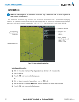 Page 206Garmin G1000 Pilot’s Guide for the Socata TBM 850190-00709-04  Rev. A192
FLIGHT MANAGEMENT
INTERSECTIONS
 NOTE: The VOR displayed on the Intersection Information Page is the nearest VOR, not necessarily the VOR 
used to define the intersection.
The Intersection Information Page is used to view information about intersections.  In addition to displaying 
a map of the currently selected intersection and surrounding area, the Intersection Information Page displays 
intersection	information	in	three	boxes...