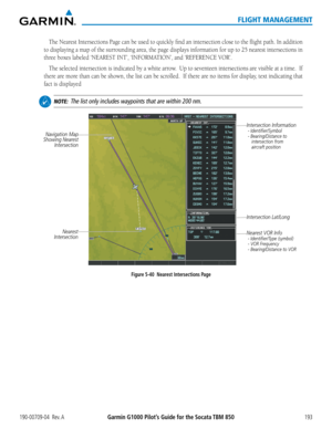 Page 207190-00709-04  Rev. AGarmin G1000 Pilot’s Guide for the Socata TBM 850193
FLIGHT MANAGEMENT
The	Nearest	 Intersections	 Page	can	be	used	 to	quickly	 find	an	intersection	 close	to	the	 flight	 path.	In	addition	
to displaying a map of the surrounding area, the page displays information for up to 25 nearest intersections in 
three	boxes	labeled	‘NEAREST	INT’,	‘INFORMATION’,	and	‘REFERENCE	VOR’.
The selected intersection is indicated by a white arrow.  Up to seventeen intersections are visible at a time....