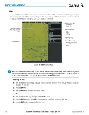 Page 208Garmin G1000 Pilot’s Guide for the Socata TBM 850190-00709-04  Rev. A194
FLIGHT MANAGEMENT
NDBS
The NDB Information Page is used to view information about NDBs.  In add\
ition to displaying a map of 
the currently selected NDB and surrounding area, the page displays NDB information in four boxes labeled 
‘NDB’,	‘INFORMATION’,	‘FREQUENCY’,	and	‘NEAREST	AIRPORT’.
Figure 5-41  NDB Information Page
Selected NDB 
Navigation Map
Showing Selected  NDB NDB Identifier/Type
 - Facility Name
 - Nearest City
Nearest...