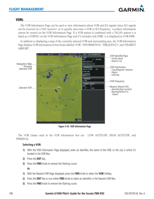 Page 210Garmin G1000 Pilot’s Guide for the Socata TBM 850190-00709-04  Rev. A196
FLIGHT MANAGEMENT
VORS
The VOR Information Page can be used to view information about VOR and I\
LS signals (since ILS signals 
can	be	received	 on	a	NAV	 receiver),	 or	to	quickly	 auto-tune	 a	VOR	 or	ILS	 frequency.		 Localizer	information	
cannot be viewed on the VOR Information Page. If a VOR station is combin\
ed with a TACAN station it is 
listed as a VORTAC on the VOR Information Page and if it includes only DME, it is...