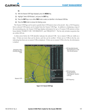 Page 211190-00709-04  Rev. AGarmin G1000 Pilot’s Guide for the Socata TBM 850197
FLIGHT MANAGEMENT
 Or:
1) With the Nearest VOR Page displayed, press the MENU Key.
2) Highlight ‘Select VOR Window’, and press the ENT Key.
3) Press the ENT Key or turn either FMS Knob to select an identifier in the Nearest VOR Box.
4) Press the FMS Knob to remove the flashing cursor.
The	Nearest	 VOR	Page	can	be	used	 to	quickly	 find	a	VOR	 station	 close	to	the	 aircraft.		 Also,	a	NAV	 frequency	
from a selected VOR station can...