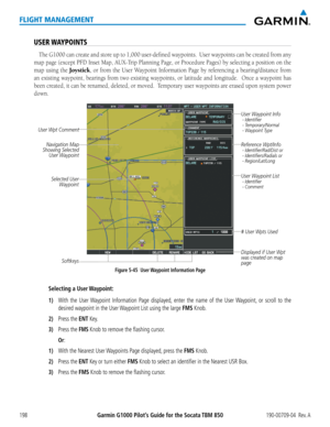 Page 212Garmin G1000 Pilot’s Guide for the Socata TBM 850190-00709-04  Rev. A198
FLIGHT MANAGEMENT
USER WAYPOINTS
The G1000 can create and store up to 1,000 user-defined waypoints.  User waypoints can be created from any 
map	page	 (except	 PFD	Inset	 Map,	 AUX-Trip	 Planning	Page,	or	Procedure	 Pages)	by	selecting	 a	position	 on	the	
map using the Joystick, or from the User Waypoint Information Page by referencing a bearing/distance from 
an existing waypoint, bearings from two existing waypoints, or latitude...