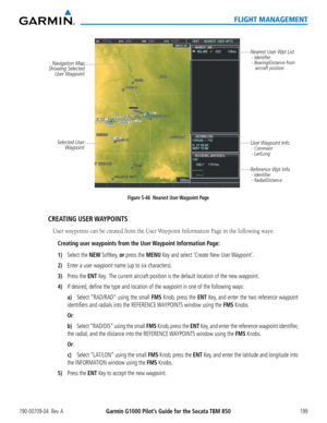 Page 213190-00709-04  Rev. AGarmin G1000 Pilot’s Guide for the Socata TBM 850199
FLIGHT MANAGEMENT
Figure 5-46  Nearest User Waypoint Page
Selected User 
Waypoint
Navigation Map
Showing Selected  User Waypoint Nearest User Wpt List
 - Identifier
 - Bearing/Distance from 
    aircraft position
User Waypoint Info
 - Comment
 - Lat/Long
Reference Wpt Info - Identifier
 - Radial/Distance
CREATING  USER WAYPOINTS
User waypoints can be created from the User Waypoint Information Page in the following ways:
Creating...