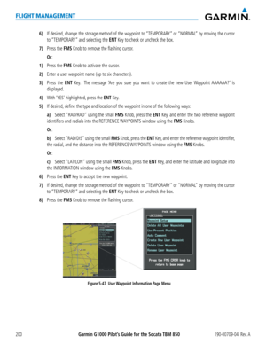 Page 214Garmin G1000 Pilot’s Guide for the Socata TBM 850190-00709-04  Rev. A200
FLIGHT MANAGEMENT
6) If desired, change the storage method of the waypoint to “TEMPORARY” or “NORMAL” by moving the cursor 
to “TEMPORARY” and selecting the ENT Key to check or uncheck the box.
7) Press the FMS Knob to remove the flashing cursor.
 Or:
1) Press the FMS Knob to activate the cursor.
2) Enter a user waypoint name (up to six characters).
3) Press the ENT Key.  The message ‘Are you sure you want to create the new User...