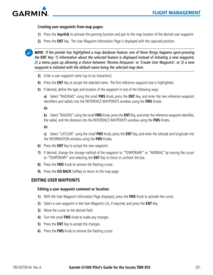 Page 215190-00709-04  Rev. AGarmin G1000 Pilot’s Guide for the Socata TBM 850201
FLIGHT MANAGEMENT
Creating user waypoints from map pages:
1) Press the Joystick to activate the panning function and pan to the map location of the desired user\
 waypoint.
2) Press the ENT Key.  The User Waypoint Information Page is displayed with the captured position.
 NOTE:  If the pointer has highlighted a map database feature, one of three things happens upon pressing 
the ENT Key: 1) information about the selected feature is...