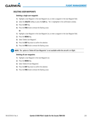 Page 217190-00709-04  Rev. AGarmin G1000 Pilot’s Guide for the Socata TBM 850203
FLIGHT MANAGEMENT
DELETING  USER WAYPOINTS
Deleting a single user waypoint:
1) Highlight a User Waypoint in the User Waypoint List, or enter a waypoint in the User Waypoint field.
2) Select the DELETE Softkey or press the CLR Key.  ‘Yes’ is highlighted in the confirmation window. 
3) Press the ENT Key.
4) Press the FMS Knob to remove the flashing cursor.
 Or:
1) Highlight a User Waypoint in the User Waypoint List, or enter a...
