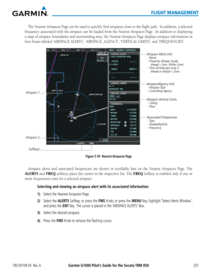 Page 221190-00709-04  Rev. AGarmin G1000 Pilot’s Guide for the Socata TBM 850207
FLIGHT MANAGEMENT
The	Nearest	 Airspaces	 Page	can	be	used	 to	quickly	 find	airspaces	 close	to	the	 flight	 path.		 In	addition,	 a	selected	
frequency	 associated	 with	the	airspace	 can	be	loaded	 from	the	Nearest	 Airspaces	 Page.		In	addition	 to	displaying	
a map of airspace boundaries and surrounding area, the Nearest Airspaces Page displays airspace information in 
four	boxes	labeled	‘AIRSPACE	ALERTS’,	‘AIRSPACE,	AGENCY’,...