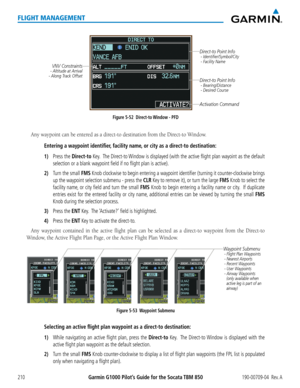 Page 224Garmin G1000 Pilot’s Guide for the Socata TBM 850190-00709-04  Rev. A210
FLIGHT MANAGEMENT
Figure 5-52  Direct-to Window - PFD
Direct-to Point Info - Identifier/Symbol/City
 - Facility Name
Activation Command
Direct-to Point Info - Bearing/Distance
 - Desired Course
VNV Constraints- Altitude at Arrival
- Along Track Offset
Any waypoint can be entered as a direct-to destination from the Direct-to Window. 
Entering a waypoint identifier, facility name, or city as a direct-to destination:
1) Press the...