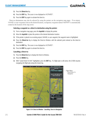 Page 226Garmin G1000 Pilot’s Guide for the Socata TBM 850190-00709-04  Rev. A212
FLIGHT MANAGEMENT
3) Press the Direct-to Key.
4) Press the ENT Key.  The cursor is now displayed on ‘ACTIVATE?’.
5) Press the ENT Key again to activate the direct-to. 
Direct-to destinations may also be selected by using the pointer on the navigation map pages.  If no airport, 
NAVAID,	or	user	 waypoint	 exists	at	the	 desired	 location,	 a	temporary	 waypoint	named	‘MAPWPT’	 is	automatically	
created at the location of the map...