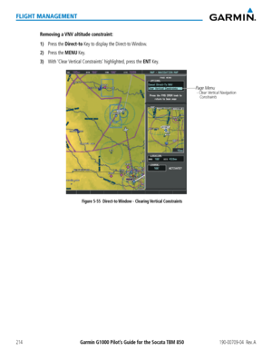 Page 228Garmin G1000 Pilot’s Guide for the Socata TBM 850190-00709-04  Rev. A214
FLIGHT MANAGEMENT
Removing a VNV altitude constraint:
1) Press the Direct-to Key to display the Direct-to Window.
2) Press the MENU Key.
3) With ‘Clear Vertical Constraints’ highlighted, press the ENT Key.
Figure 5-55  Direct-to Window - Clearing Vertical Constraints
Page Menu - Clear Vertical Navigation
    Constraints   