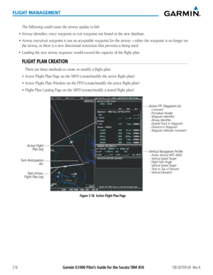 Page 230Garmin G1000 Pilot’s Guide for the Socata TBM 850190-00709-04  Rev. A216
FLIGHT MANAGEMENT
The following could cause the airway update to fail:
•	 Airway	identifier,	entry	waypoint	or	exit	waypoint	not	found	in	the	new	database.
•	 Airway	entry/exit	 waypoint	is	not	 an	acceptable	 waypoint	for	the	 airway	 –	either	 the	waypoint	 is	no	 longer	 on	
the airway, or there is a new directional restriction that prevents it being used.
•	 Loading	the	new	airway	sequence	would	exceed	the	capacity	of	the	flight...